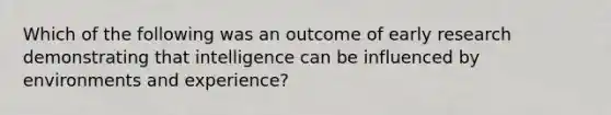 Which of the following was an outcome of early research demonstrating that intelligence can be influenced by environments and experience?