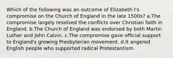 Which of the following was an outcome of Elizabeth I's compromise on the Church of England in the late 1500s? a.The compromise largely resolved the conflicts over Christian faith in England. b.The Church of England was endorsed by both Martin Luther and John Calvin. c.The compromise gave official support to England's growing Presbyterian movement. d.It angered English people who supported radical Protestantism.