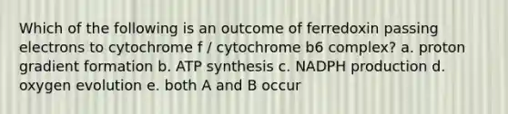 Which of the following is an outcome of ferredoxin passing electrons to cytochrome f / cytochrome b6 complex? a. proton gradient formation b. ATP synthesis c. NADPH production d. oxygen evolution e. both A and B occur