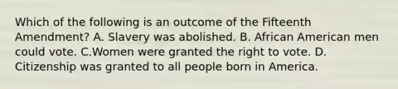 Which of the following is an outcome of the Fifteenth Amendment? A. Slavery was abolished. B. African American men could vote. C.Women were granted the right to vote. D. Citizenship was granted to all people born in America.