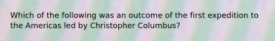 Which of the following was an outcome of the first expedition to the Americas led by Christopher Columbus?