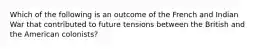 Which of the following is an outcome of the French and Indian War that contributed to future tensions between the British and the American colonists?