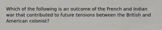 Which of the following is an outcome of the French and Indian war that contributed to future tensions between the British and American colonist?