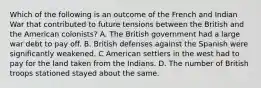 Which of the following is an outcome of the French and Indian War that contributed to future tensions between the British and the American colonists? A. The British government had a large war debt to pay off. B. British defenses against the Spanish were significantly weakened. C American settlers in the west had to pay for the land taken from the Indians. D. The number of British troops stationed stayed about the same.