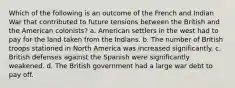 Which of the following is an outcome of the French and Indian War that contributed to future tensions between the British and the American colonists? a. American settlers in the west had to pay for the land taken from the Indians. b. The number of British troops stationed in North America was increased significantly. c. British defenses against the Spanish were significantly weakened. d. The British government had a large war debt to pay off.