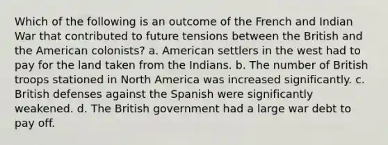 Which of the following is an outcome of the French and Indian War that contributed to future tensions between the British and the American colonists? a. American settlers in the west had to pay for the land taken from the Indians. b. The number of British troops stationed in North America was increased significantly. c. British defenses against the Spanish were significantly weakened. d. The British government had a large war debt to pay off.