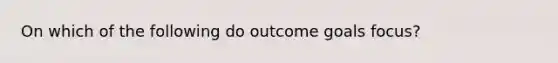 On which of the following do outcome goals focus?