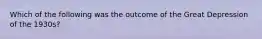 Which of the following was the outcome of the Great Depression of the 1930s?