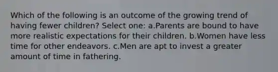 Which of the following is an outcome of the growing trend of having fewer children? Select one: a.Parents are bound to have more realistic expectations for their children. b.Women have less time for other endeavors. c.Men are apt to invest a greater amount of time in fathering.