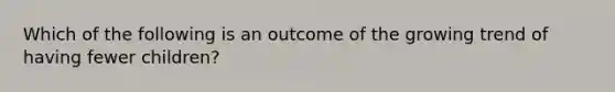 Which of the following is an outcome of the growing trend of having fewer children?