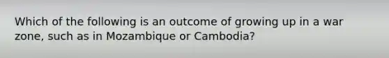 Which of the following is an outcome of growing up in a war zone, such as in Mozambique or Cambodia?