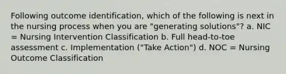 Following outcome identification, which of the following is next in the nursing process when you are "generating solutions"? a. NIC = Nursing Intervention Classification b. Full head-to-toe assessment c. Implementation ("Take Action") d. NOC = Nursing Outcome Classification