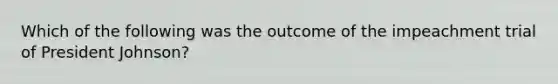 Which of the following was the outcome of the impeachment trial of President Johnson?