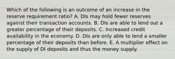 Which of the following is an outcome of an increase in the reserve requirement ratio? A. DIs may hold fewer reserves against their transaction accounts. B. DIs are able to lend out a greater percentage of their deposits. C. Increased credit availability in the economy. D. DIs are only able to lend a smaller percentage of their deposits than before. E. A multiplier effect on the supply of DI deposits and thus the money supply.