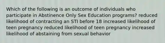 Which of the following is an outcome of individuals who participate in Abstinence Only <a href='https://www.questionai.com/knowledge/kaj3SNvhQ3-sex-education' class='anchor-knowledge'>sex education</a> programs? reduced likelihood of contracting an STI before 18 increased likelihood of teen pregnancy reduced likelihood of teen pregnancy increased likelihood of abstaining from sexual behavior