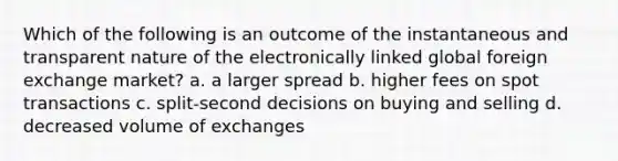 Which of the following is an outcome of the instantaneous and transparent nature of the electronically linked global foreign exchange market? a. a larger spread b. higher fees on spot transactions c. split-second decisions on buying and selling d. decreased volume of exchanges