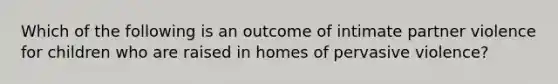 Which of the following is an outcome of intimate partner violence for children who are raised in homes of pervasive violence?