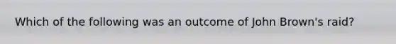 Which of the following was an outcome of John Brown's raid?