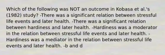 Which of the following was NOT an outcome in Kobasa et al.'s (1982) study? -There was a significant relation between stressful life events and later health. -There was a significant relation between hardiness and later health. -Hardiness was a moderator in the relation between stressful life events and later health. -Hardiness was a mediator in the relation between stressful life events and later health. -b and d