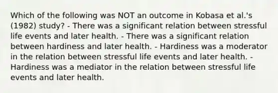 Which of the following was NOT an outcome in Kobasa et al.'s (1982) study? - There was a significant relation between stressful life events and later health. - There was a significant relation between hardiness and later health. - Hardiness was a moderator in the relation between stressful life events and later health. - Hardiness was a mediator in the relation between stressful life events and later health.