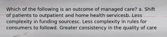 Which of the following is an outcome of managed care? a. Shift of patients to outpatient and home health servicesb. Less complexity in funding sourcesc. Less complexity in rules for consumers to followd. Greater consistency in the quality of care