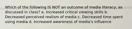 Which of the following IS NOT an outcome of media literacy, as discussed in class? a. Increased critical viewing skills b. Decreased perceived realism of media c. Decreased time spent using media d. Increased awareness of media's influence