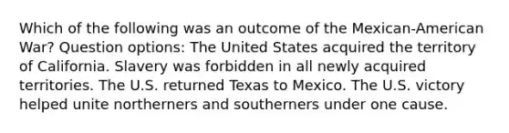 Which of the following was an outcome of the Mexican-American War? Question options: The United States acquired the territory of California. Slavery was forbidden in all newly acquired territories. The U.S. returned Texas to Mexico. The U.S. victory helped unite northerners and southerners under one cause.