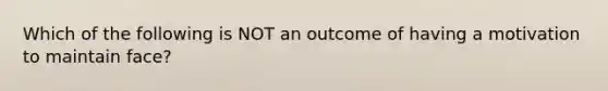 Which of the following is NOT an outcome of having a motivation to maintain face?
