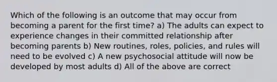 Which of the following is an outcome that may occur from becoming a parent for the first time? a) The adults can expect to experience changes in their committed relationship after becoming parents b) New routines, roles, policies, and rules will need to be evolved c) A new psychosocial attitude will now be developed by most adults d) All of the above are correct