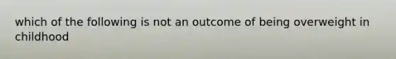 which of the following is not an outcome of being overweight in childhood