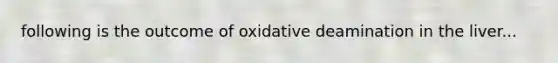 following is the outcome of oxidative deamination in the liver...