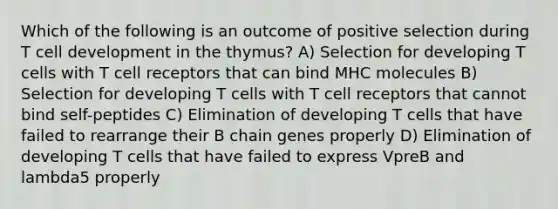 Which of the following is an outcome of positive selection during T cell development in the thymus? A) Selection for developing T cells with T cell receptors that can bind MHC molecules B) Selection for developing T cells with T cell receptors that cannot bind self-peptides C) Elimination of developing T cells that have failed to rearrange their B chain genes properly D) Elimination of developing T cells that have failed to express VpreB and lambda5 properly