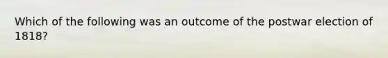 Which of the following was an outcome of the postwar election of 1818?