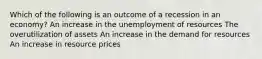 Which of the following is an outcome of a recession in an economy? An increase in the unemployment of resources The overutilization of assets An increase in the demand for resources An increase in resource prices