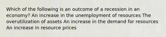 Which of the following is an outcome of a recession in an economy? An increase in the unemployment of resources The overutilization of assets An increase in the demand for resources An increase in resource prices