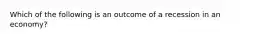 Which of the following is an outcome of a recession in an economy?