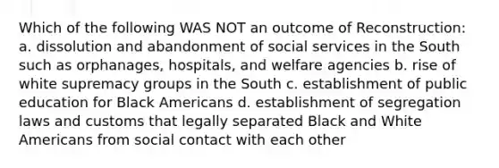 Which of the following WAS NOT an outcome of Reconstruction: a. dissolution and abandonment of social services in the South such as orphanages, hospitals, and welfare agencies b. rise of white supremacy groups in the South c. establishment of public education for Black Americans d. establishment of segregation laws and customs that legally separated Black and White Americans from social contact with each other