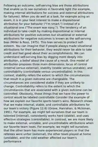 Following an outcome, self-serving bias are those attributions that enable us to see ourselves in favorable light (for example, making internal attributions for success and external attributions for failures). When you do well at a task, for example acing an exam, it is in your best interest to make a dispositional attribution for your behavior ("I'm smart,") instead of a situational one ("The exam was easy,"). The tendency of an individual to take credit by making dispositional or internal attributions for positive outcomes but situational or external attributions for negative outcomes is known as the self-serving bias (Miller & Ross, 1975). This bias serves to protect self-esteem. You can imagine that if people always made situational attributions for their behavior, they would never be able to take credit and feel good about their accomplishments. We can understand self-serving bias by digging more deeply into attribution, a belief about the cause of a result. One model of attribution proposes three main dimensions: locus of control (internal versus external), stability (stable versus unstable), and controllability (controllable versus uncontrollable). In this context, stability refers the extent to which the circumstances that result in a given outcome are changeable. The circumstances are considered stable if they are unlikely to change. Controllability refers to the extent to which the circumstances that are associated with a given outcome can be controlled. Obviously, those things that we have the power to control would be labeled controllable Consider the example of how we explain our favorite sports team's wins. Research shows that we make internal, stable, and controllable attributions for our team's victory (Figure 12.6) (Grove, Hanrahan, & McInman, 1991). For example, we might tell ourselves that our team is talented (internal), consistently works hard (stable), and uses effective strategies (controllable). In contrast, we are more likely to make external, unstable, and uncontrollable attributions when our favorite team loses. For example, we might tell ourselves that the other team has more experienced players or that the referees were unfair (external), the other team played at home (unstable), and the cold weather affected our team's performance