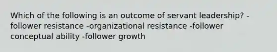 Which of the following is an outcome of servant leadership? -follower resistance -organizational resistance -follower conceptual ability -follower growth