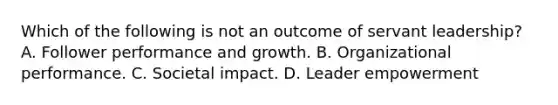 Which of the following is not an outcome of servant leadership? A. Follower performance and growth. B. Organizational performance. C. <a href='https://www.questionai.com/knowledge/kNQj69V8F6-societal-impact' class='anchor-knowledge'>societal impact</a>. D. Leader empowerment