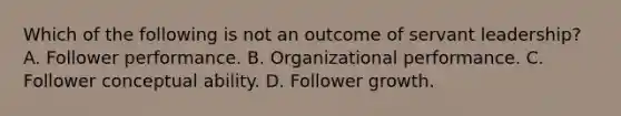 Which of the following is not an outcome of servant leadership? A. Follower performance. B. Organizational performance. C. Follower conceptual ability. D. Follower growth.