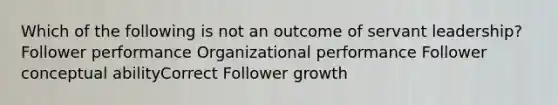 Which of the following is not an outcome of servant leadership? Follower performance Organizational performance Follower conceptual abilityCorrect Follower growth