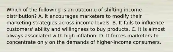 Which of the following is an outcome of shifting income distribution? A. It encourages marketers to modify their marketing strategies across income levels. B. It fails to influence customers' ability and willingness to buy products. C. It is almost always associated with high inflation. D. It forces marketers to concentrate only on the demands of higher-income consumers.