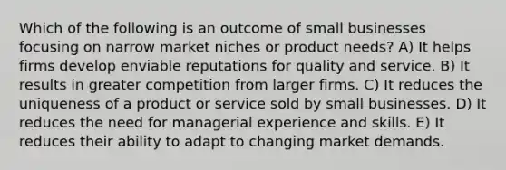 Which of the following is an outcome of small businesses focusing on narrow market niches or product needs? A) It helps firms develop enviable reputations for quality and service. B) It results in greater competition from larger firms. C) It reduces the uniqueness of a product or service sold by small businesses. D) It reduces the need for managerial experience and skills. E) It reduces their ability to adapt to changing market demands.