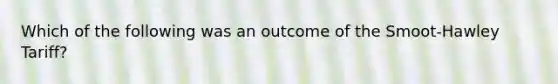 Which of the following was an outcome of the Smoot-Hawley Tariff?