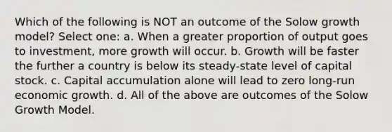 Which of the following is NOT an outcome of the Solow growth model? Select one: a. When a greater proportion of output goes to investment, more growth will occur. b. Growth will be faster the further a country is below its steady-state level of capital stock. c. Capital accumulation alone will lead to zero long-run economic growth. d. All of the above are outcomes of the Solow Growth Model.