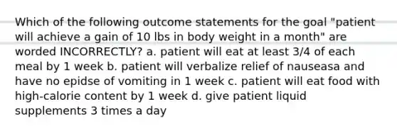 Which of the following outcome statements for the goal "patient will achieve a gain of 10 lbs in body weight in a month" are worded INCORRECTLY? a. patient will eat at least 3/4 of each meal by 1 week b. patient will verbalize relief of nauseasa and have no epidse of vomiting in 1 week c. patient will eat food with high-calorie content by 1 week d. give patient liquid supplements 3 times a day