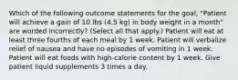 Which of the following outcome statements for the goal, "Patient will achieve a gain of 10 lbs (4.5 kg) in body weight in a month" are worded incorrectly? (Select all that apply.) Patient will eat at least three fourths of each meal by 1 week. Patient will verbalize relief of nausea and have no episodes of vomiting in 1 week. Patient will eat foods with high-calorie content by 1 week. Give patient liquid supplements 3 times a day.