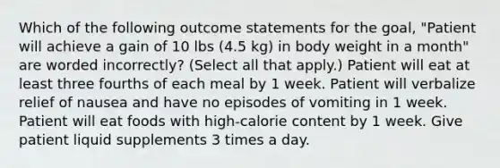 Which of the following outcome statements for the goal, "Patient will achieve a gain of 10 lbs (4.5 kg) in body weight in a month" are worded incorrectly? (Select all that apply.) Patient will eat at least three fourths of each meal by 1 week. Patient will verbalize relief of nausea and have no episodes of vomiting in 1 week. Patient will eat foods with high-calorie content by 1 week. Give patient liquid supplements 3 times a day.