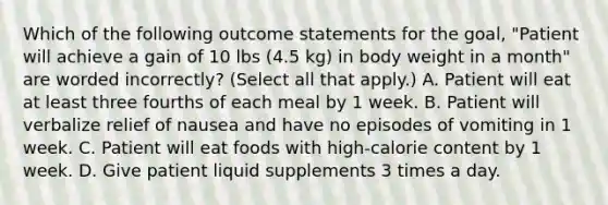 Which of the following outcome statements for the goal, "Patient will achieve a gain of 10 lbs (4.5 kg) in body weight in a month" are worded incorrectly? (Select all that apply.) A. Patient will eat at least three fourths of each meal by 1 week. B. Patient will verbalize relief of nausea and have no episodes of vomiting in 1 week. C. Patient will eat foods with high-calorie content by 1 week. D. Give patient liquid supplements 3 times a day.